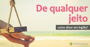Como dizer “de qualquer jeito” em inglês